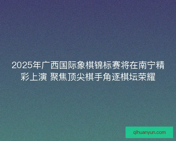 2025年广西国际象棋锦标赛将在南宁精彩上演 聚焦顶尖棋手角逐棋坛荣耀