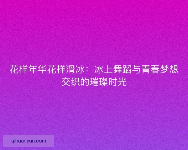 花样年华花样滑冰：冰上舞蹈与青春梦想交织的璀璨时光