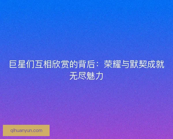 巨星们互相欣赏的背后：荣耀与默契成就无尽魅力