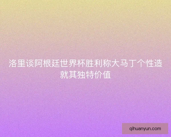 洛里谈阿根廷世界杯胜利称大马丁个性造就其独特价值