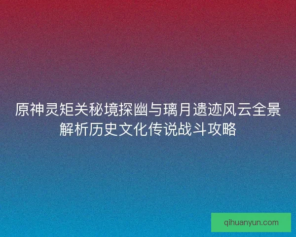 原神灵矩关秘境探幽与璃月遗迹风云全景解析历史文化传说战斗攻略
