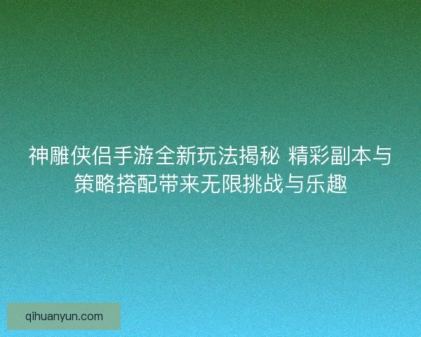 神雕侠侣手游全新玩法揭秘 精彩副本与策略搭配带来无限挑战与乐趣