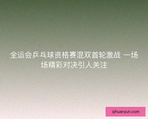 全运会乒乓球资格赛混双首轮激战 一场场精彩对决引人关注