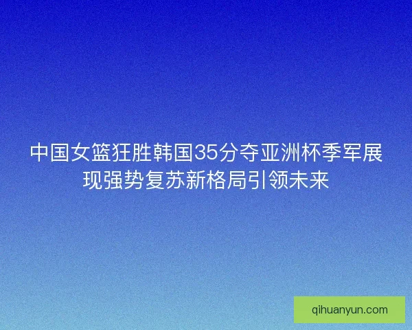 中国女篮狂胜韩国35分夺亚洲杯季军展现强势复苏新格局引领未来