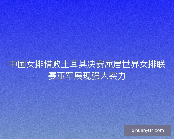 中国女排惜败土耳其决赛屈居世界女排联赛亚军展现强大实力