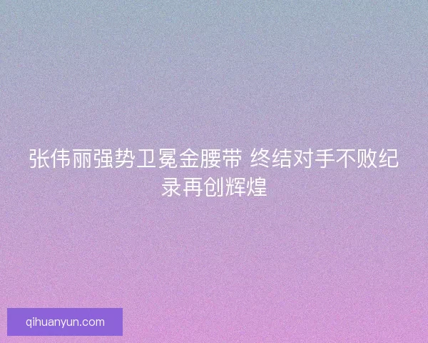 张伟丽强势卫冕金腰带 终结对手不败纪录再创辉煌