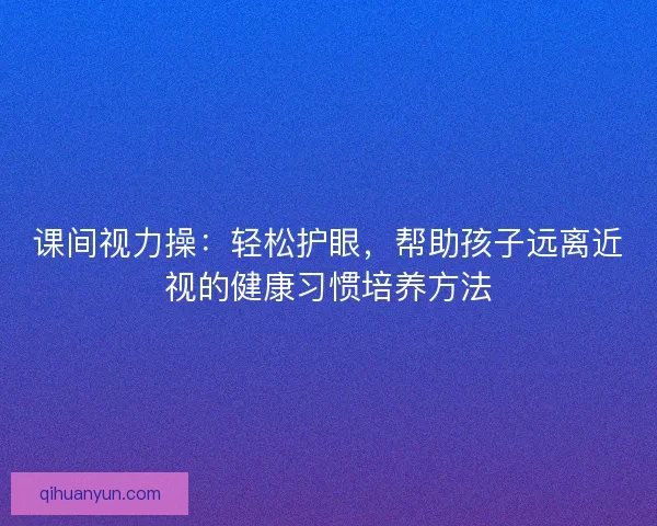 课间视力操：轻松护眼，帮助孩子远离近视的健康习惯培养方法