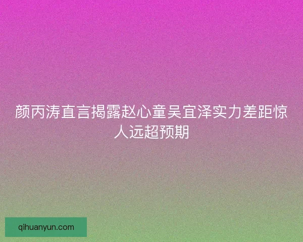 颜丙涛直言揭露赵心童吴宜泽实力差距惊人远超预期