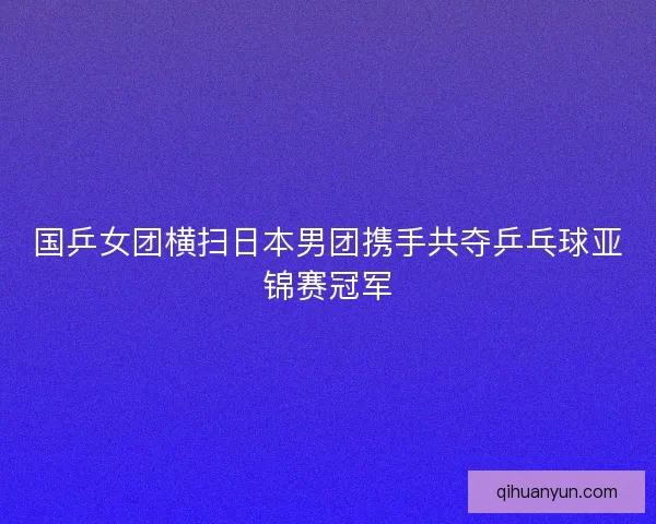 国乒女团横扫日本男团携手共夺乒乓球亚锦赛冠军