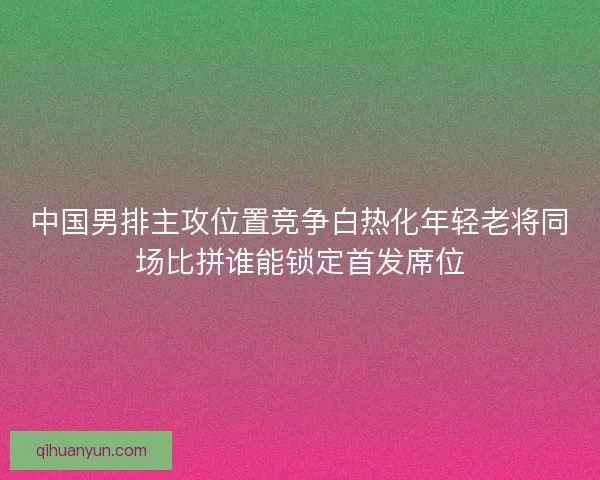中国男排主攻位置竞争白热化年轻老将同场比拼谁能锁定首发席位 中国男排主攻位置竞争白热化年轻老将同场比拼谁能锁定首发席位