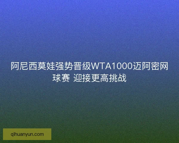 阿尼西莫娃强势晋级WTA1000迈阿密网球赛 迎接更高挑战 阿尼西莫娃强势晋级WTA1000迈阿密网球赛 迎接更高挑战