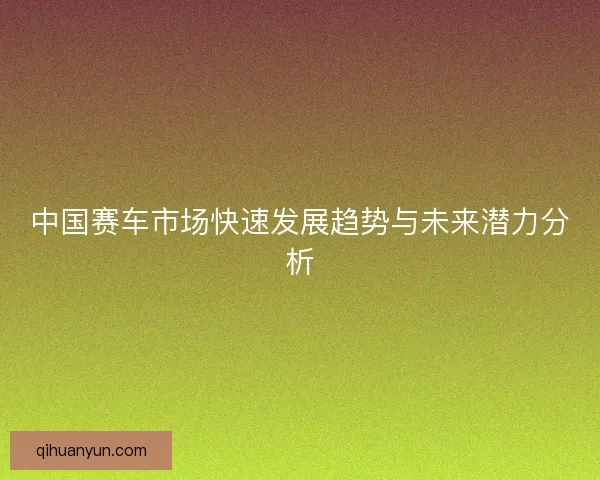 中国赛车市场快速发展趋势与未来潜力分析 中国赛车市场快速发展趋势与未来潜力分析