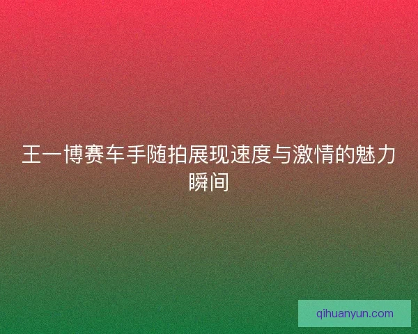 王一博赛车手随拍展现速度与激情的魅力瞬间