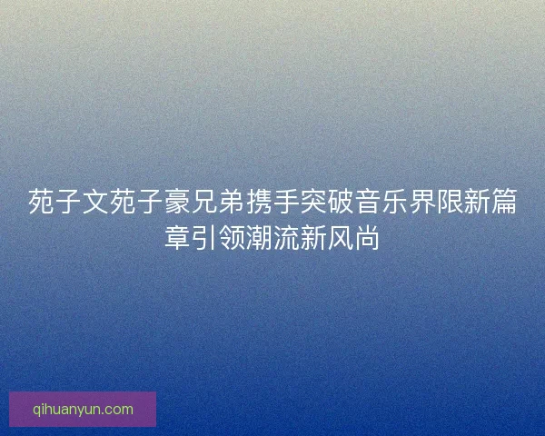 苑子文苑子豪兄弟携手突破音乐界限新篇章引领潮流新风尚 苑子文苑子豪兄弟携手突破音乐界限新篇章引领潮流新风尚