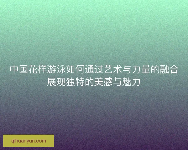 中国花样游泳如何通过艺术与力量的融合展现独特的美感与魅力