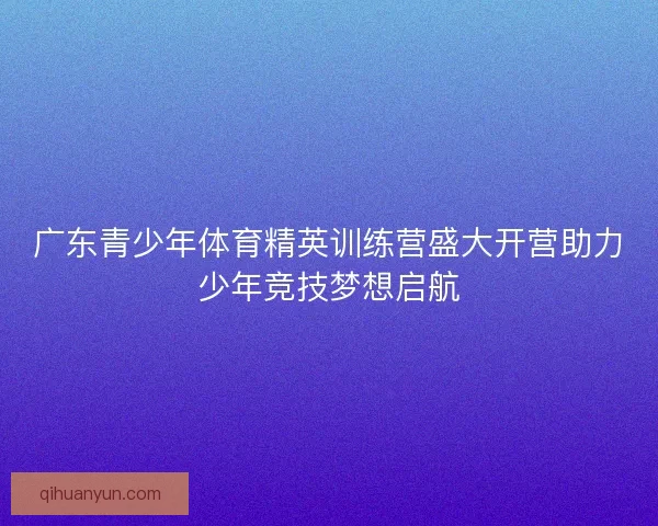 广东青少年体育精英训练营盛大开营助力少年竞技梦想启航