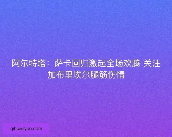 阿尔特塔：萨卡回归激起全场欢腾 关注加布里埃尔腿筋伤情
