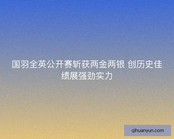 国羽全英公开赛斩获两金两银 创历史佳绩展强劲实力 国羽全英公开赛斩获两金两银 创历史佳绩展强劲实力